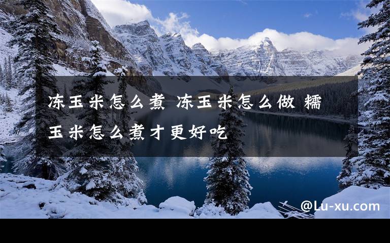 冻玉米怎么煮 冻玉米怎么做 糯玉米怎么煮才更好吃
