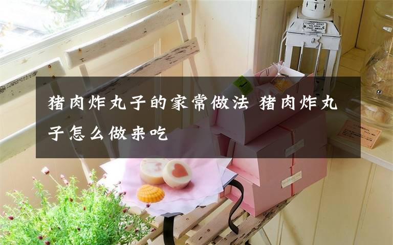 猪肉炸丸子的家常做法 猪肉炸丸子怎么做来吃
