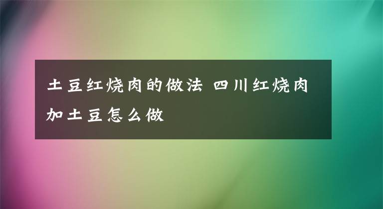 土豆红烧肉的做法 四川红烧肉加土豆怎么做