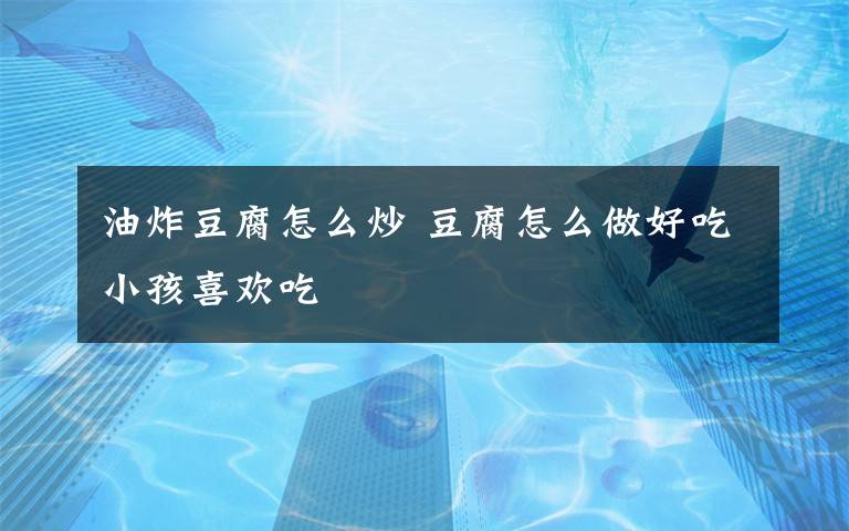 油炸豆腐怎么炒 豆腐怎么做好吃小孩喜欢吃