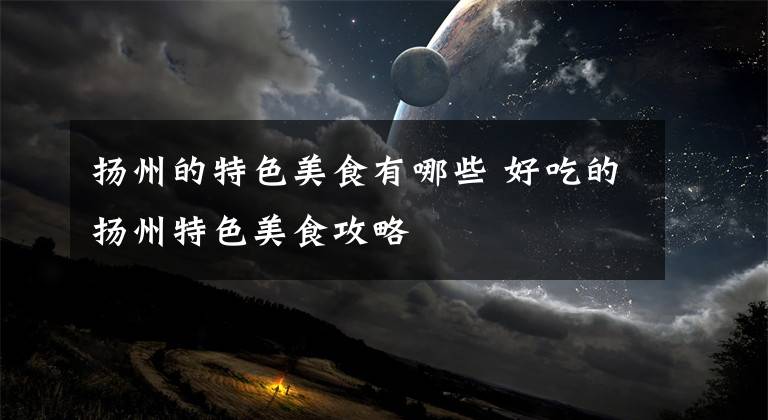 扬州的特色美食有哪些 好吃的扬州特色美食攻略