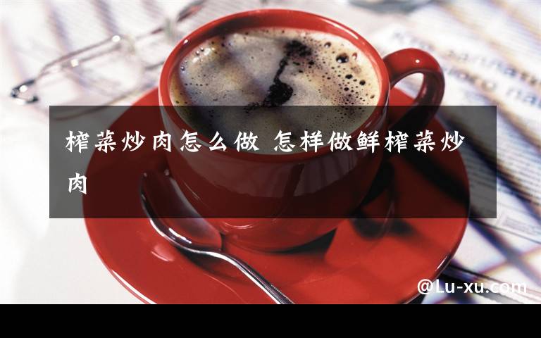 榨菜炒肉怎么做 怎样做鲜榨菜炒肉