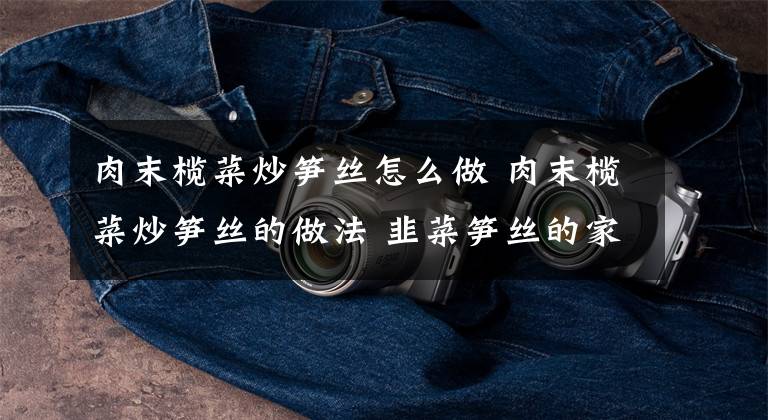 肉末榄菜炒笋丝怎么做 肉末榄菜炒笋丝的做法 韭菜笋丝的家常做法