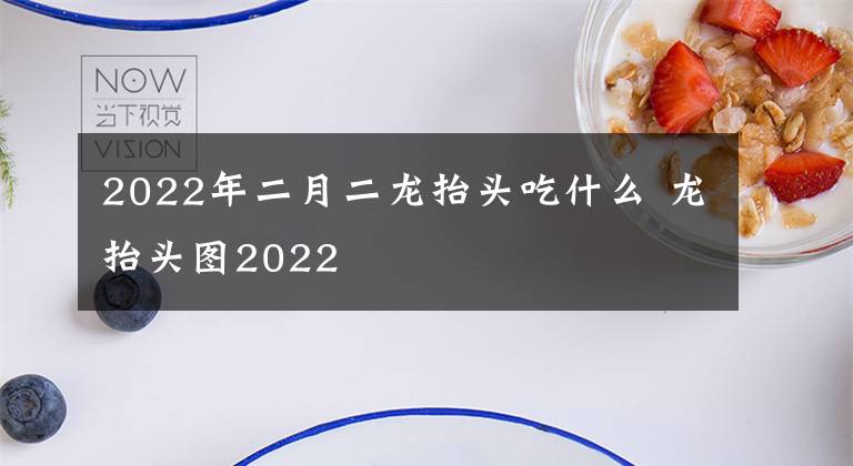 2022年二月二龙抬头吃什么 龙抬头图2022