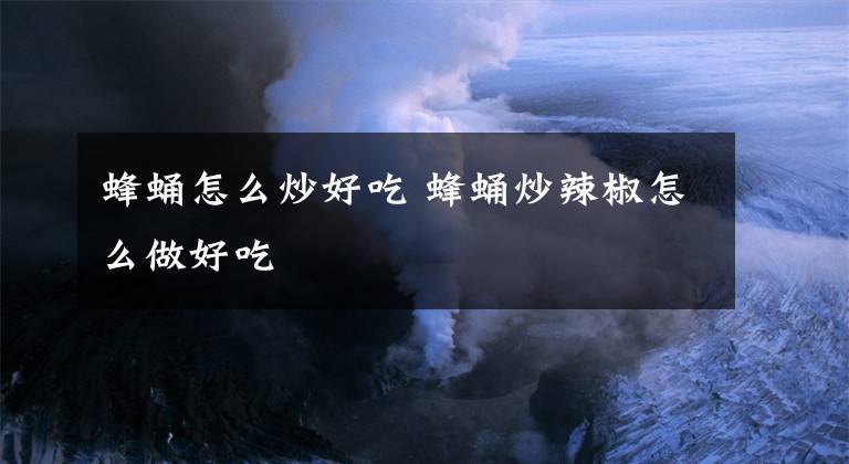蜂蛹怎么炒好吃 蜂蛹炒辣椒怎么做好吃