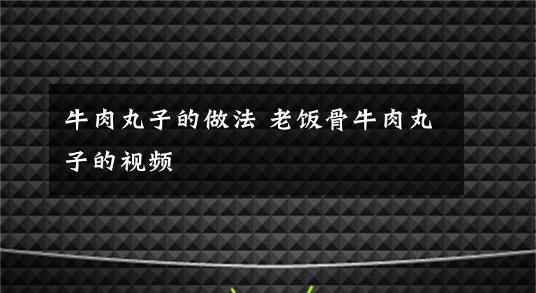 牛肉丸子的做法 老饭骨牛肉丸子的视频