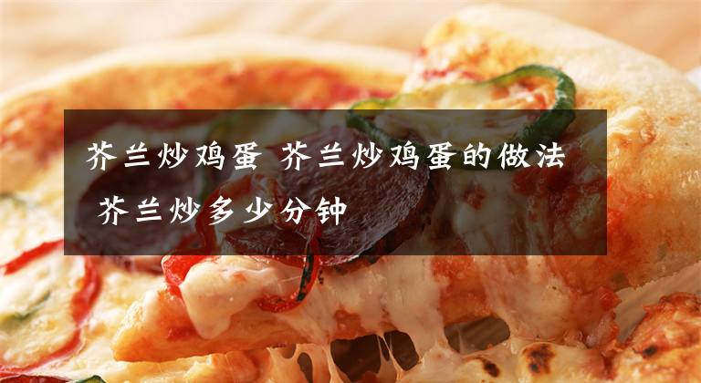 芥兰炒鸡蛋 芥兰炒鸡蛋的做法 芥兰炒多少分钟