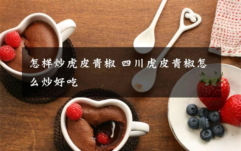 怎样炒虎皮青椒 四川虎皮青椒怎么炒好吃