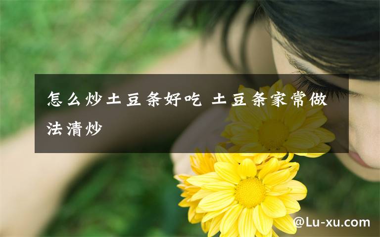 怎么炒土豆条好吃 土豆条家常做法清炒