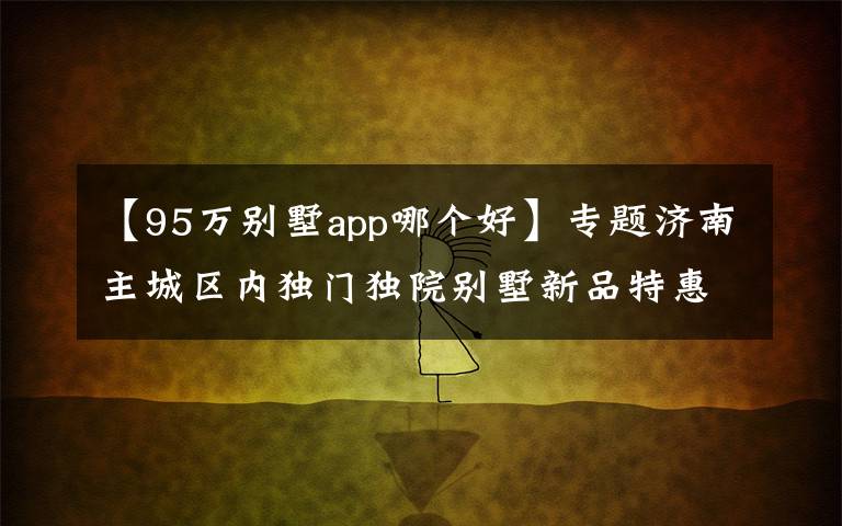 【95万别墅app哪个好】专题济南主城区内独门独院别墅新品特惠立省百万