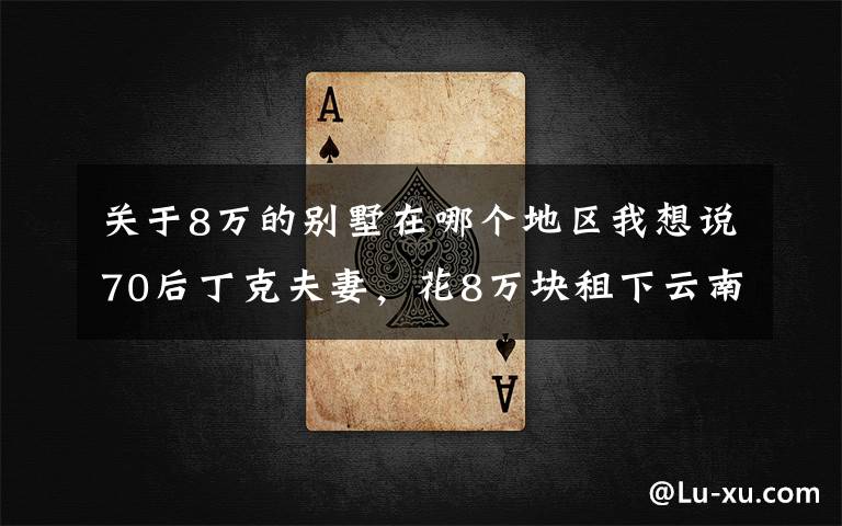 关于8万的别墅在哪个地区我想说70后丁克夫妻，花8万块租下云南200㎡独栋别墅，真实旅居生活曝光