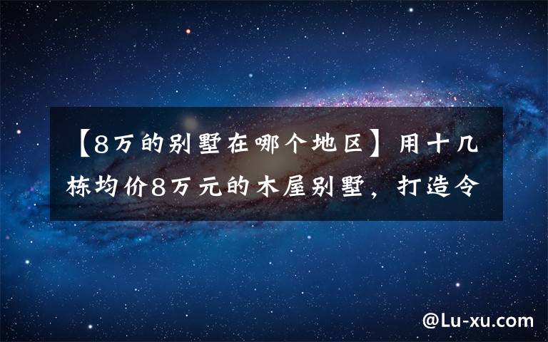 【8万的别墅在哪个地区】用十几栋均价8万元的木屋别墅，打造令人赞叹的景区！美不胜收