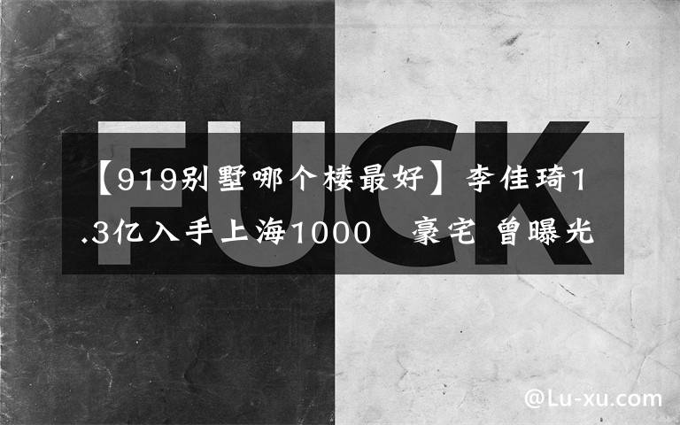 【919别墅哪个楼最好】李佳琦1.3亿入手上海1000㎡豪宅 曾曝光质量问题