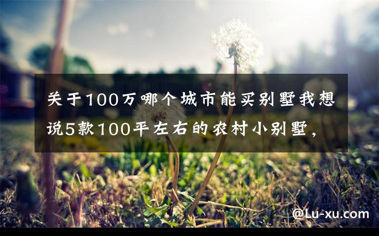 关于100万哪个城市能买别墅我想说5款100平左右的农村小别墅，是小户型中的经典，农村个个建得起