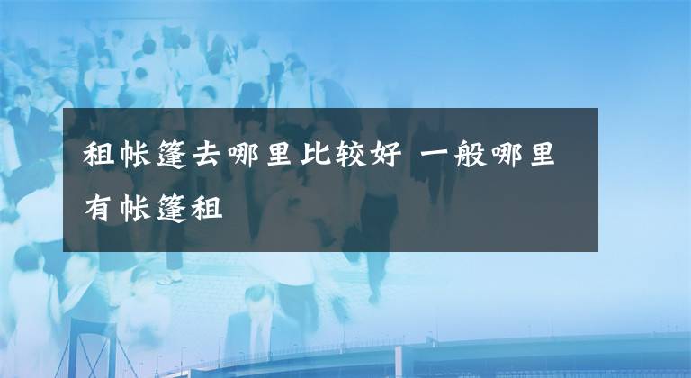 租帐篷去哪里比较好 一般哪里有帐篷租