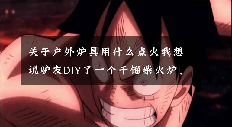 关于户外炉具用什么点火我想说驴友DIY了一个干馏柴火炉，户外生火利器。