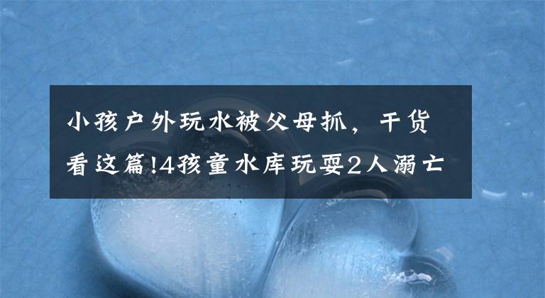 小孩户外玩水被父母抓，干货看这篇!4孩童水库玩耍2人溺亡！家属索赔被驳回，法院：自甘冒险、自负其责