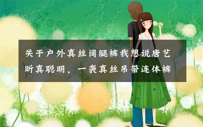 关于户外真丝阔腿裤我想说唐艺昕真聪明，一袭真丝吊带连体裤身材丰满，藏三个月孕肚超显瘦