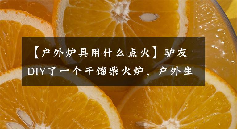 【户外炉具用什么点火】驴友DIY了一个干馏柴火炉，户外生火利器。