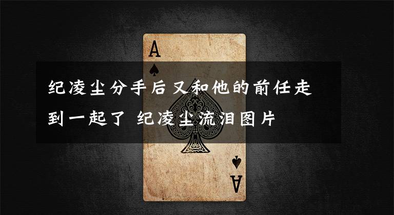 纪凌尘分手后又和他的前任走到一起了 纪凌尘流泪图片