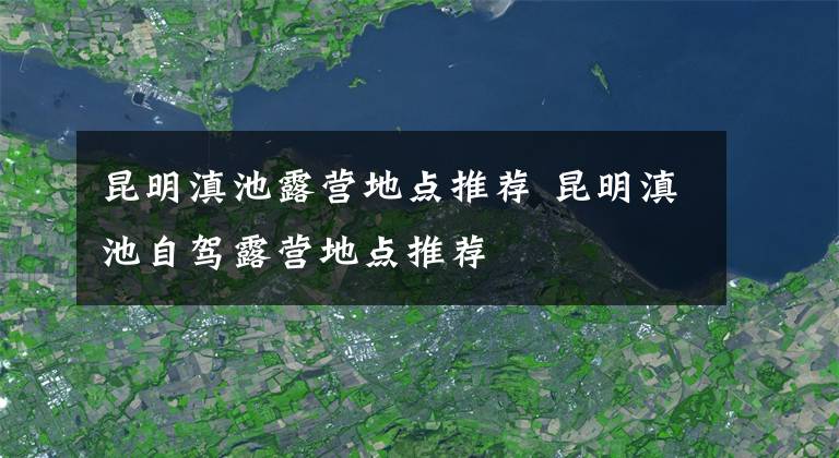 昆明滇池露营地点推荐 昆明滇池自驾露营地点推荐