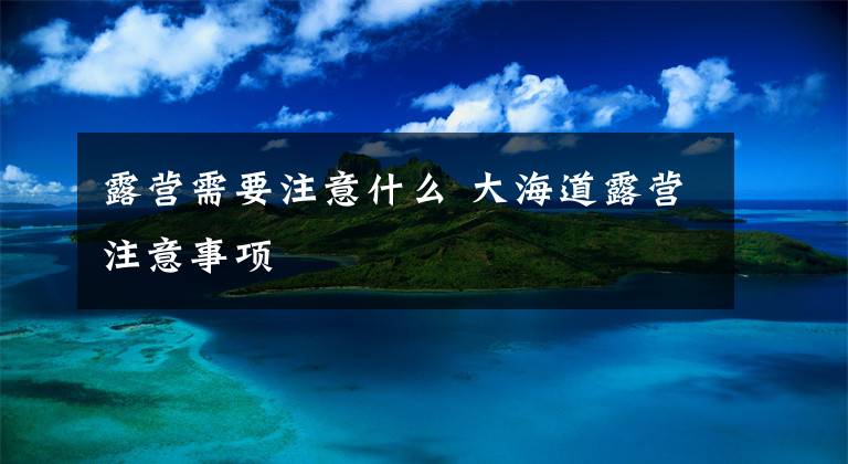 露营需要注意什么 大海道露营注意事项