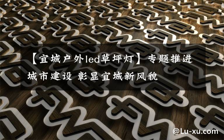 【宜城户外led草坪灯】专题推进城市建设 彰显宜城新风貌