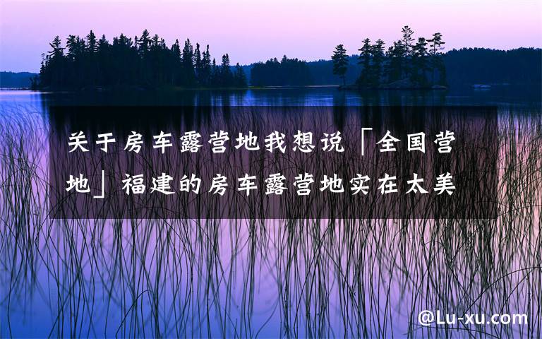 关于房车露营地我想说「全国营地」福建的房车露营地实在太美，这些地方不去后悔