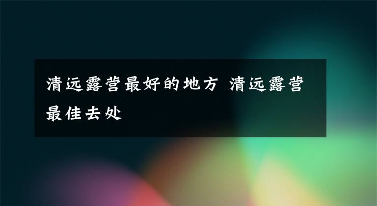 清远露营最好的地方 清远露营最佳去处