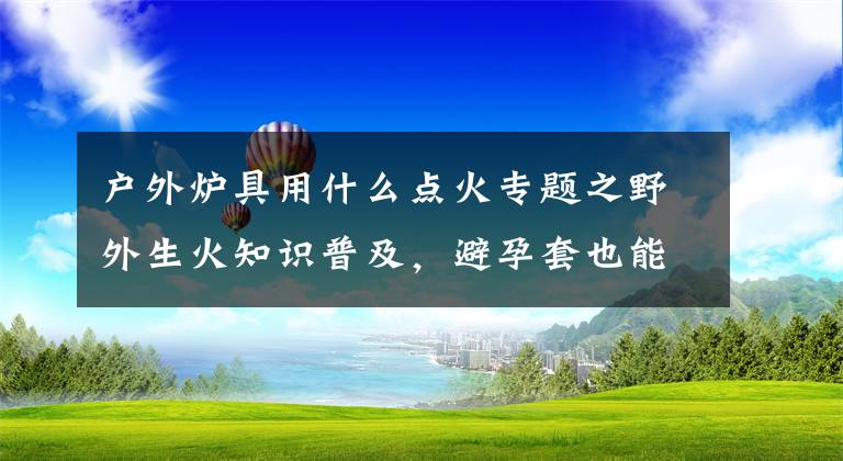 户外炉具用什么点火专题之野外生火知识普及，避孕套也能用来点火