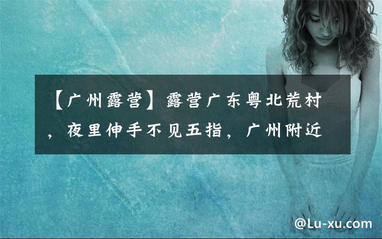 【广州露营】露营广东粤北荒村，夜里伸手不见五指，广州附近绝佳的观星胜地！