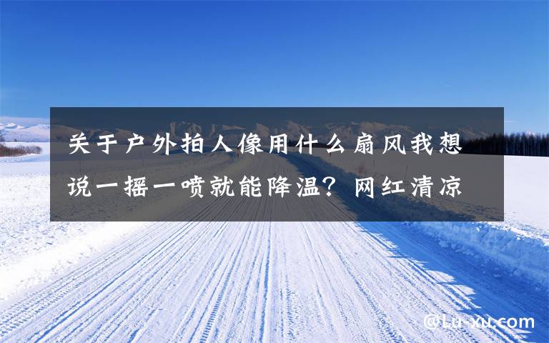 关于户外拍人像用什么扇风我想说一摇一喷就能降温？网红清凉神器要慎选