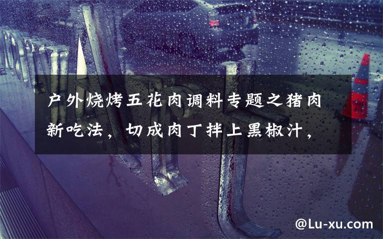 户外烧烤五花肉调料专题之猪肉新吃法，切成肉丁拌上黑椒汁，外酥里嫩，口感比烧烤还要好吃