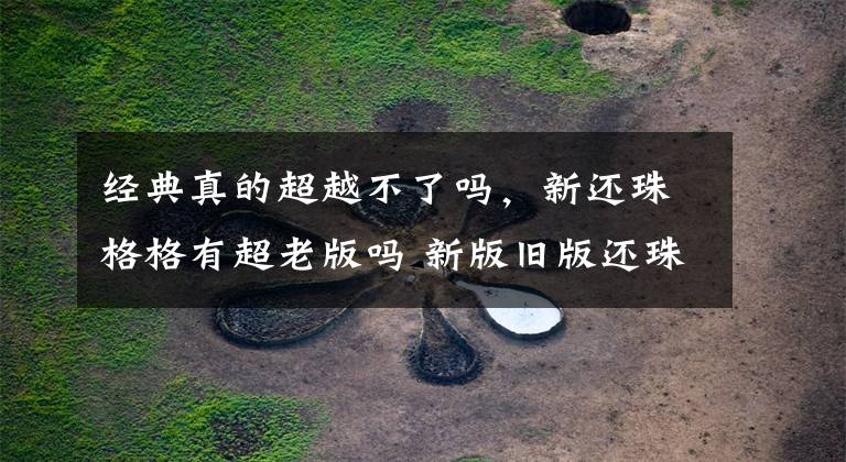 经典真的超越不了吗，新还珠格格有超老版吗 新版旧版还珠格格对比