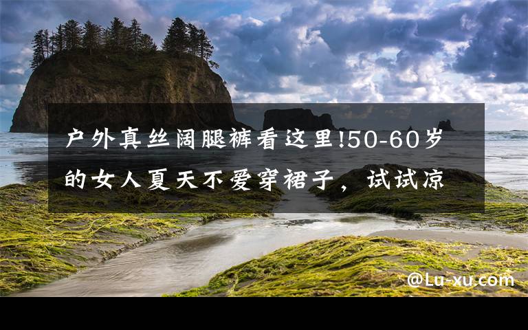户外真丝阔腿裤看这里!50-60岁的女人夏天不爱穿裙子，试试凉快的阔腿裤，显瘦又时尚