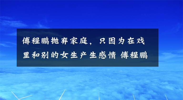 傅程鹏抛弃家庭，只因为在戏里和别的女生产生感情 傅程鹏为了周丽淇抛弃前任