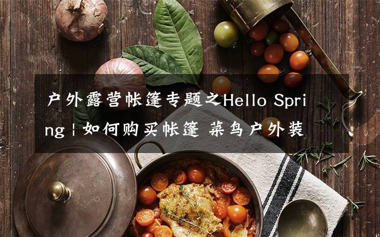 户外露营帐篷专题之Hello Spring | 如何购买帐篷 菜鸟户外装备选购普及贴