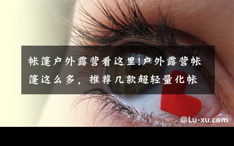 帐篷户外露营看这里!户外露营帐篷这么多，推荐几款超轻量化帐篷