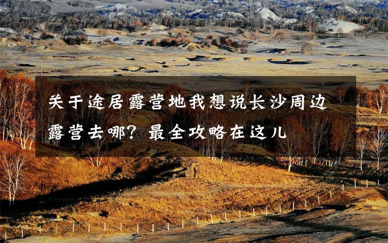 关于途居露营地我想说长沙周边露营去哪？最全攻略在这儿