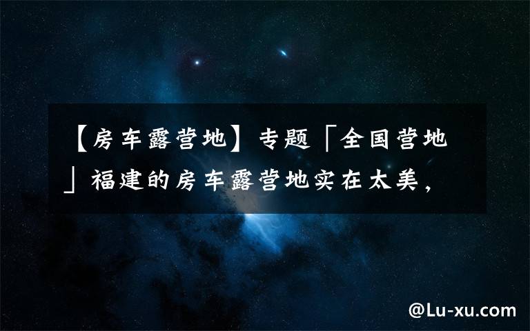 【房车露营地】专题「全国营地」福建的房车露营地实在太美，这些地方不去后悔