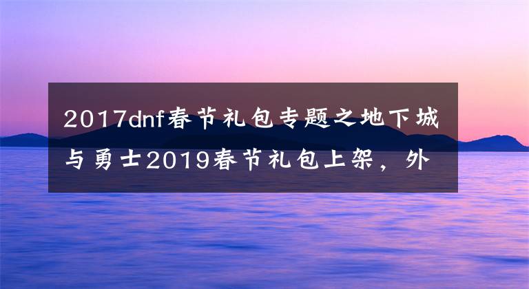 2017dnf春节礼包专题之地下城与勇士2019春节礼包上架，外观&属性&赠品&多买多送总览