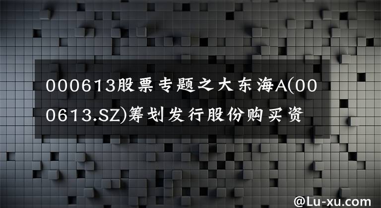 000613股票专题之大东海A(000613.SZ)筹划发行股份购买资产事项 4月27日起停牌