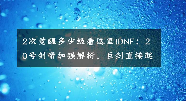 2次觉醒多少级看这里!DNF：20号剑帝加强解析，巨剑直接起飞，光剑觉醒CD被削弱