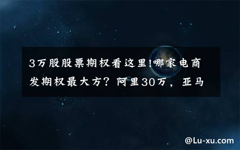 3万股股票期权看这里!哪家电商发期权最大方？阿里30万，亚马逊4.7万，京东1.7万