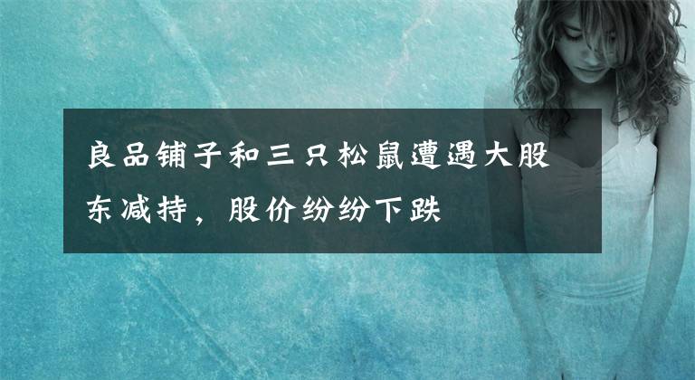 良品铺子和三只松鼠遭遇大股东减持，股价纷纷下跌