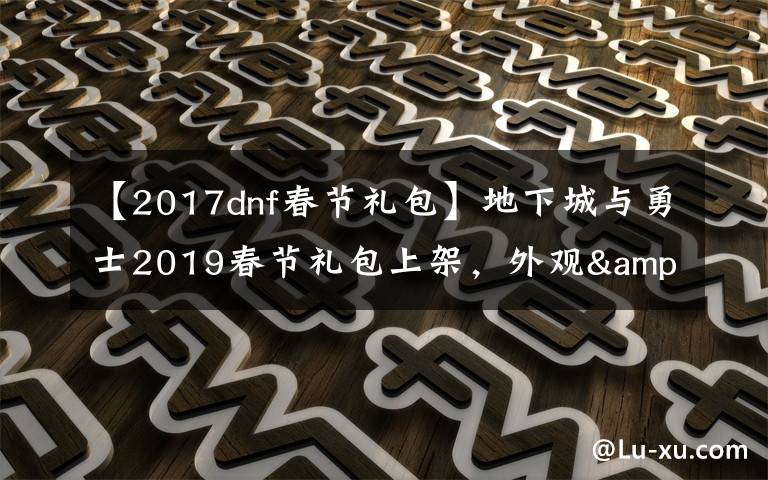 【2017dnf春节礼包】地下城与勇士2019春节礼包上架，外观&属性&赠品&多买多送总览
