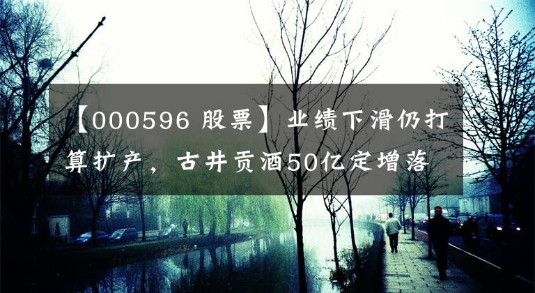 【000596 股票】业绩下滑仍打算扩产，古井贡酒50亿定增落地，易方达基金获过半配额