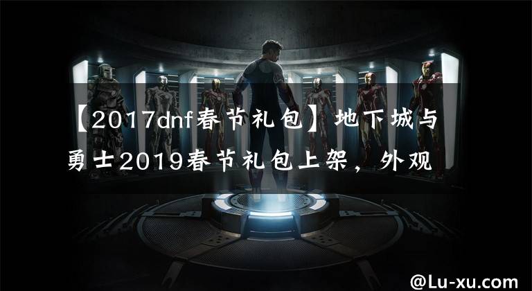 【2017dnf春节礼包】地下城与勇士2019春节礼包上架，外观&属性&赠品&多买多送总览