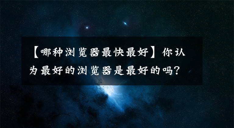 【哪种浏览器最快最好】你认为最好的浏览器是最好的吗？