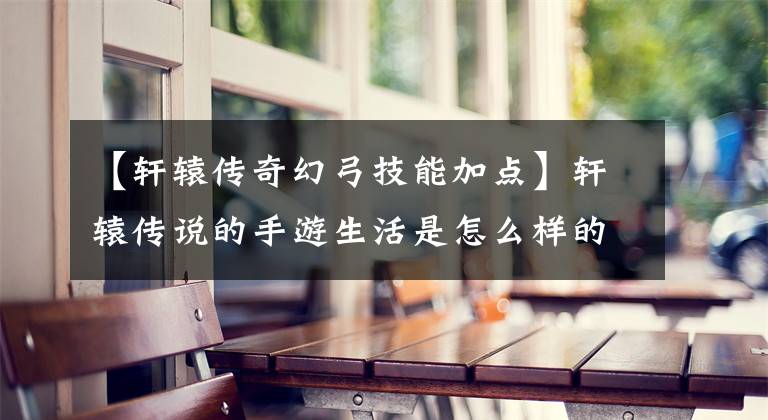【轩辕传奇幻弓技能加点】轩辕传说的手游生活是怎么样的？幻宫厉害吗？